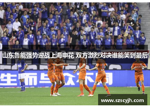 山东鲁能强势迎战上海申花 双方激烈对决谁能笑到最后