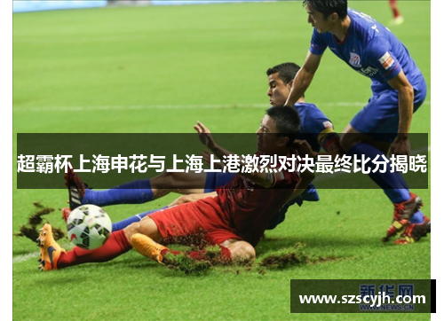 超霸杯上海申花与上海上港激烈对决最终比分揭晓