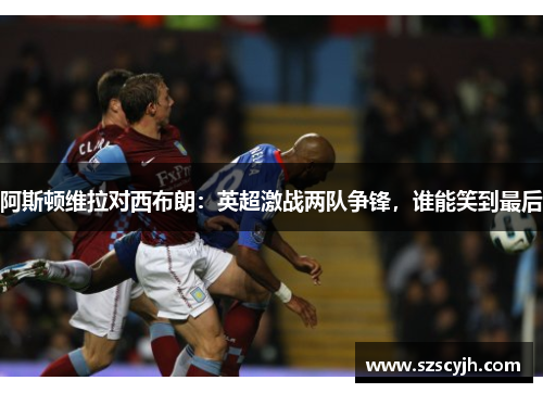 阿斯顿维拉对西布朗：英超激战两队争锋，谁能笑到最后