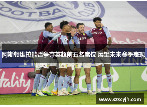 阿斯顿维拉能否争夺英超前五名席位 展望未来赛季表现